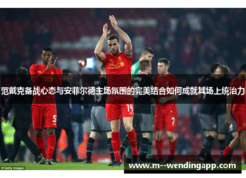 范戴克备战心态与安菲尔德主场氛围的完美结合如何成就其场上统治力