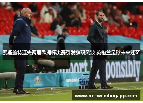 索斯盖特连失两届欧洲杯决赛引发辞职风波 英格兰足球未来迷茫