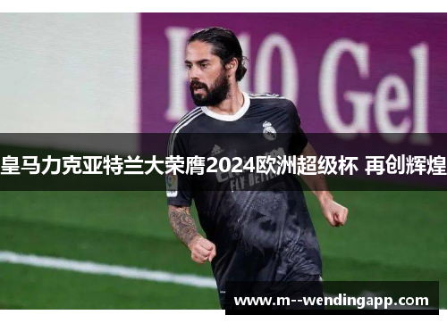 皇马力克亚特兰大荣膺2024欧洲超级杯 再创辉煌